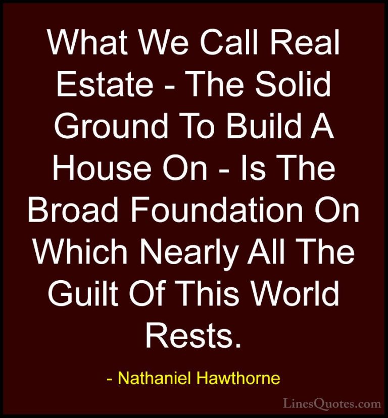 Nathaniel Hawthorne Quotes (36) - What We Call Real Estate - The ... - QuotesWhat We Call Real Estate - The Solid Ground To Build A House On - Is The Broad Foundation On Which Nearly All The Guilt Of This World Rests.