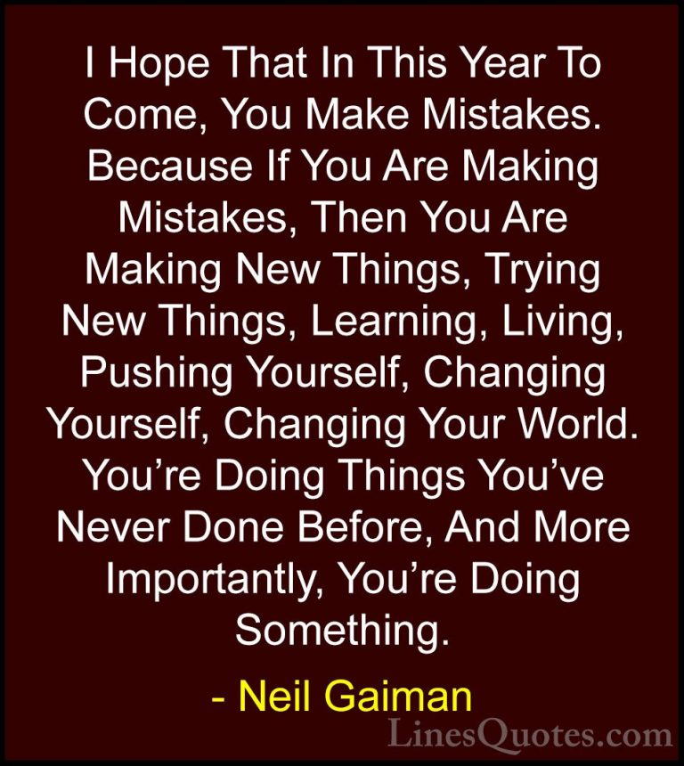 Neil Gaiman Quotes (1) - I Hope That In This Year To Come, You Ma... - QuotesI Hope That In This Year To Come, You Make Mistakes. Because If You Are Making Mistakes, Then You Are Making New Things, Trying New Things, Learning, Living, Pushing Yourself, Changing Yourself, Changing Your World. You're Doing Things You've Never Done Before, And More Importantly, You're Doing Something.