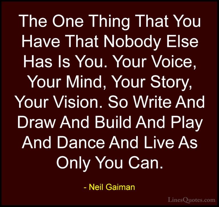 Neil Gaiman Quotes (10) - The One Thing That You Have That Nobody... - QuotesThe One Thing That You Have That Nobody Else Has Is You. Your Voice, Your Mind, Your Story, Your Vision. So Write And Draw And Build And Play And Dance And Live As Only You Can.