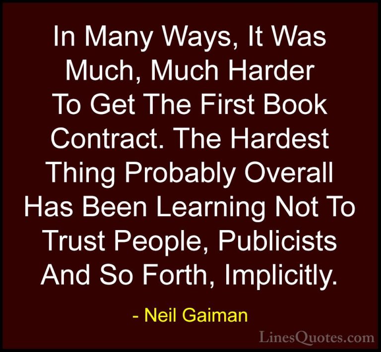 Neil Gaiman Quotes (100) - In Many Ways, It Was Much, Much Harder... - QuotesIn Many Ways, It Was Much, Much Harder To Get The First Book Contract. The Hardest Thing Probably Overall Has Been Learning Not To Trust People, Publicists And So Forth, Implicitly.