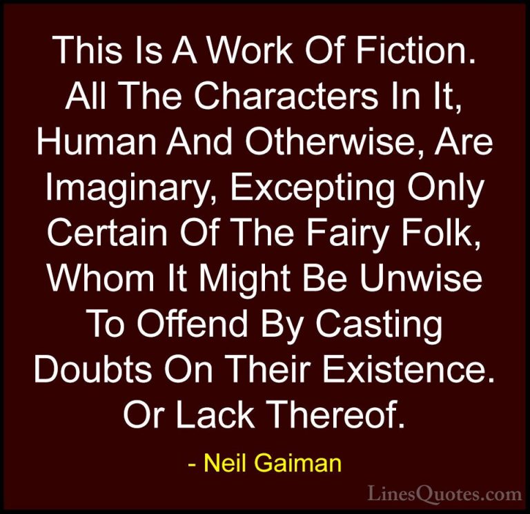 Neil Gaiman Quotes (20) - This Is A Work Of Fiction. All The Char... - QuotesThis Is A Work Of Fiction. All The Characters In It, Human And Otherwise, Are Imaginary, Excepting Only Certain Of The Fairy Folk, Whom It Might Be Unwise To Offend By Casting Doubts On Their Existence. Or Lack Thereof.