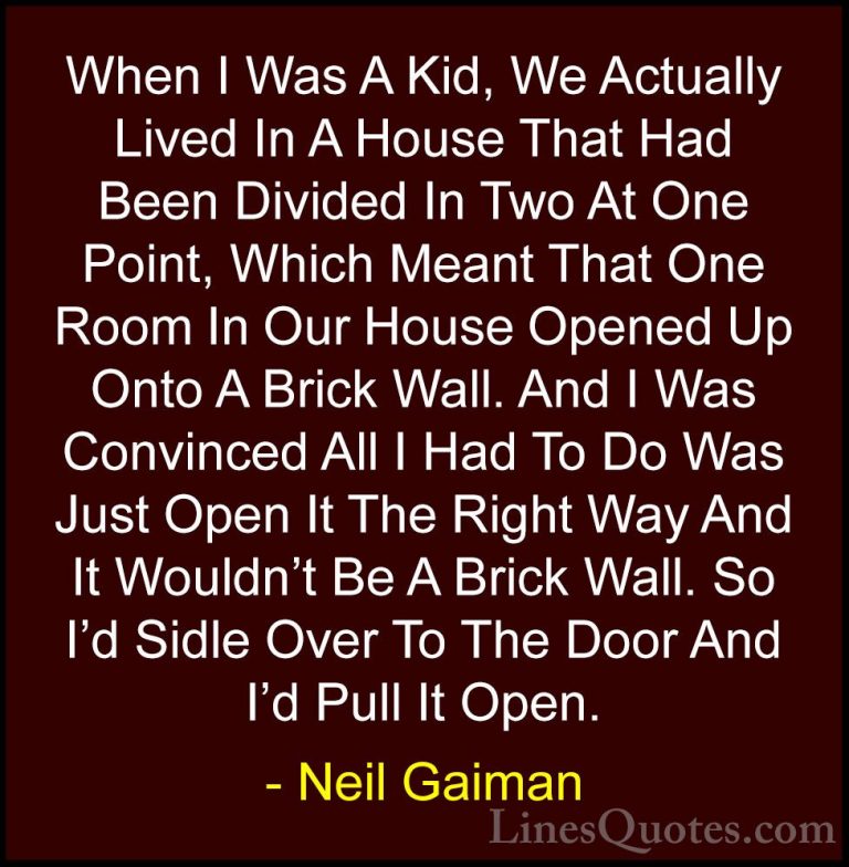 Neil Gaiman Quotes (24) - When I Was A Kid, We Actually Lived In ... - QuotesWhen I Was A Kid, We Actually Lived In A House That Had Been Divided In Two At One Point, Which Meant That One Room In Our House Opened Up Onto A Brick Wall. And I Was Convinced All I Had To Do Was Just Open It The Right Way And It Wouldn't Be A Brick Wall. So I'd Sidle Over To The Door And I'd Pull It Open.