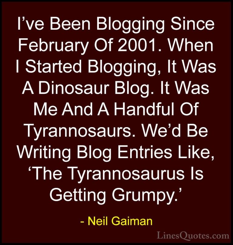 Neil Gaiman Quotes (25) - I've Been Blogging Since February Of 20... - QuotesI've Been Blogging Since February Of 2001. When I Started Blogging, It Was A Dinosaur Blog. It Was Me And A Handful Of Tyrannosaurs. We'd Be Writing Blog Entries Like, 'The Tyrannosaurus Is Getting Grumpy.'