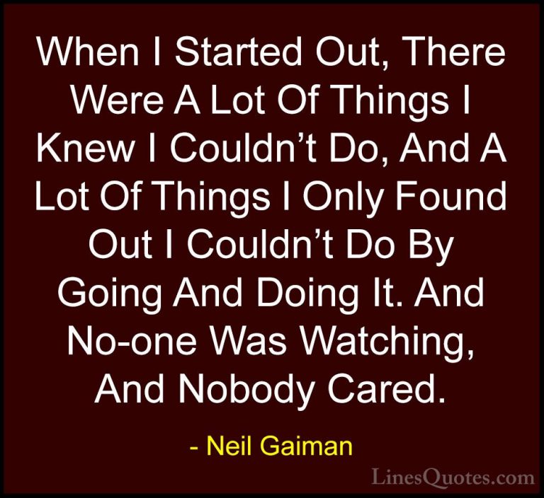 Neil Gaiman Quotes (26) - When I Started Out, There Were A Lot Of... - QuotesWhen I Started Out, There Were A Lot Of Things I Knew I Couldn't Do, And A Lot Of Things I Only Found Out I Couldn't Do By Going And Doing It. And No-one Was Watching, And Nobody Cared.