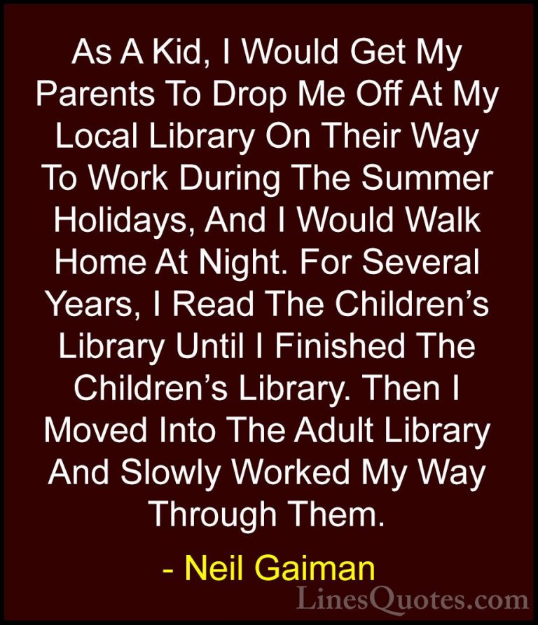 Neil Gaiman Quotes (29) - As A Kid, I Would Get My Parents To Dro... - QuotesAs A Kid, I Would Get My Parents To Drop Me Off At My Local Library On Their Way To Work During The Summer Holidays, And I Would Walk Home At Night. For Several Years, I Read The Children's Library Until I Finished The Children's Library. Then I Moved Into The Adult Library And Slowly Worked My Way Through Them.
