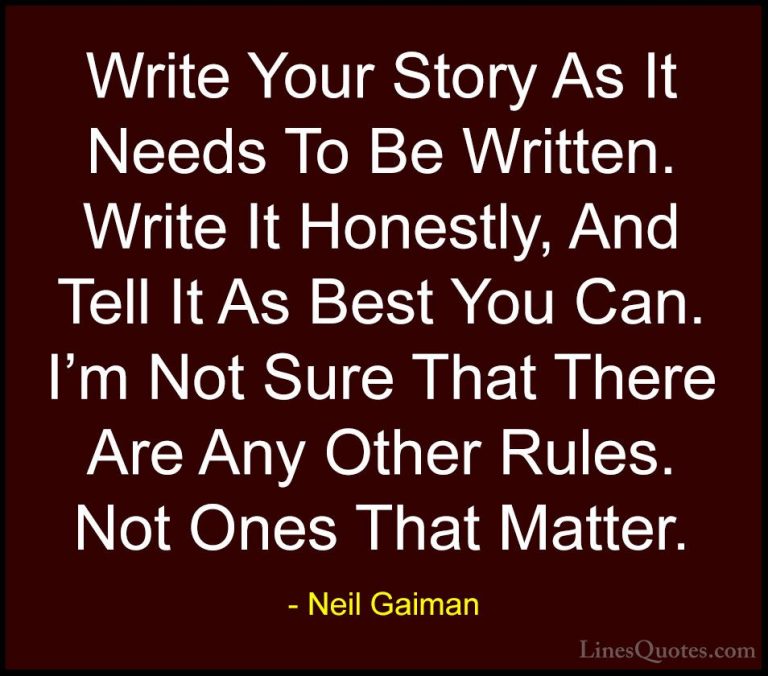 Neil Gaiman Quotes (30) - Write Your Story As It Needs To Be Writ... - QuotesWrite Your Story As It Needs To Be Written. Write It Honestly, And Tell It As Best You Can. I'm Not Sure That There Are Any Other Rules. Not Ones That Matter.