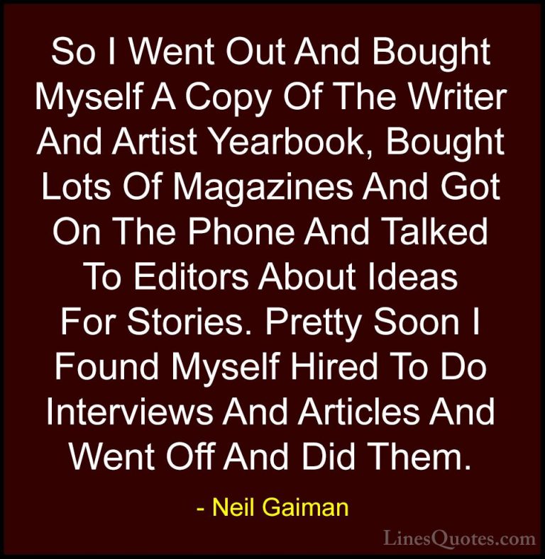 Neil Gaiman Quotes (36) - So I Went Out And Bought Myself A Copy ... - QuotesSo I Went Out And Bought Myself A Copy Of The Writer And Artist Yearbook, Bought Lots Of Magazines And Got On The Phone And Talked To Editors About Ideas For Stories. Pretty Soon I Found Myself Hired To Do Interviews And Articles And Went Off And Did Them.