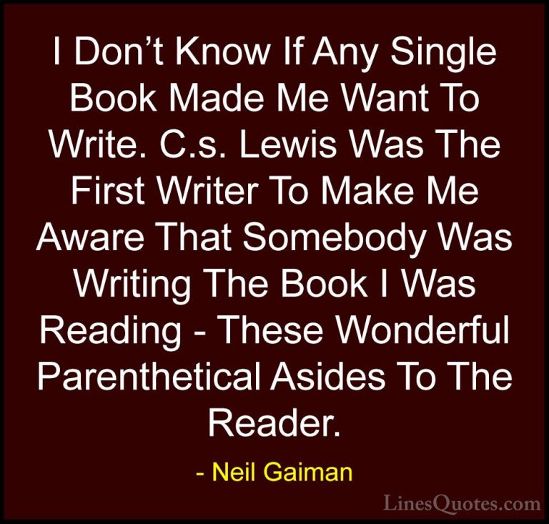 Neil Gaiman Quotes (40) - I Don't Know If Any Single Book Made Me... - QuotesI Don't Know If Any Single Book Made Me Want To Write. C.s. Lewis Was The First Writer To Make Me Aware That Somebody Was Writing The Book I Was Reading - These Wonderful Parenthetical Asides To The Reader.