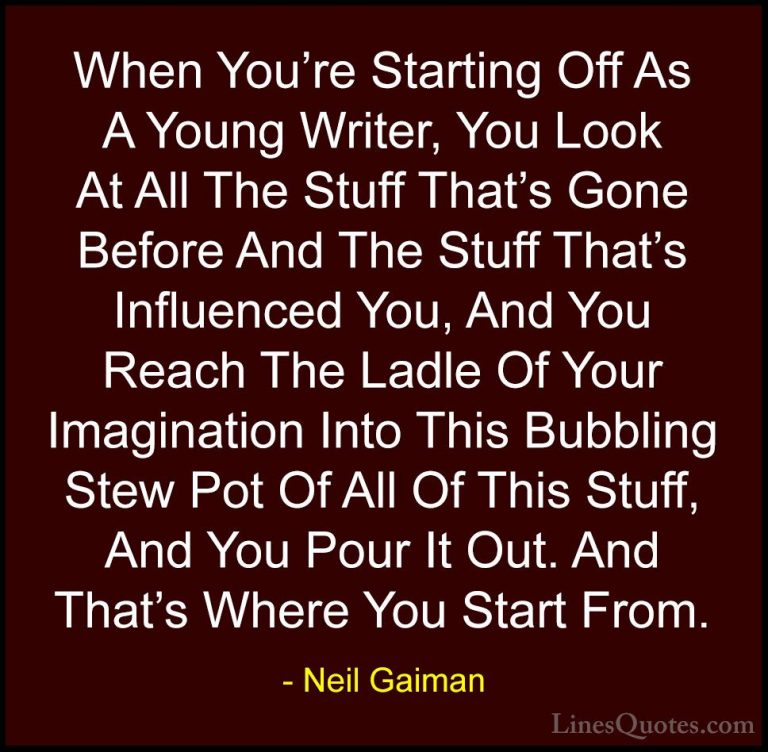 Neil Gaiman Quotes (50) - When You're Starting Off As A Young Wri... - QuotesWhen You're Starting Off As A Young Writer, You Look At All The Stuff That's Gone Before And The Stuff That's Influenced You, And You Reach The Ladle Of Your Imagination Into This Bubbling Stew Pot Of All Of This Stuff, And You Pour It Out. And That's Where You Start From.