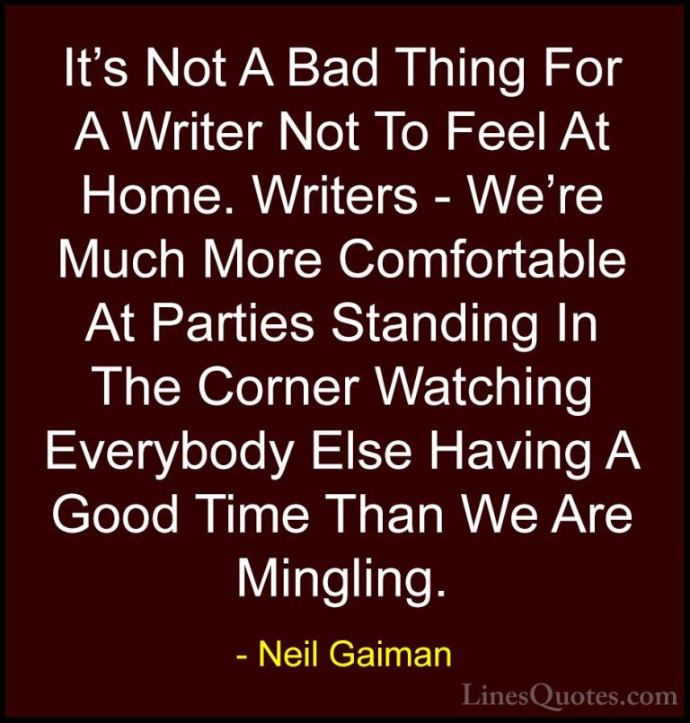 Neil Gaiman Quotes (53) - It's Not A Bad Thing For A Writer Not T... - QuotesIt's Not A Bad Thing For A Writer Not To Feel At Home. Writers - We're Much More Comfortable At Parties Standing In The Corner Watching Everybody Else Having A Good Time Than We Are Mingling.