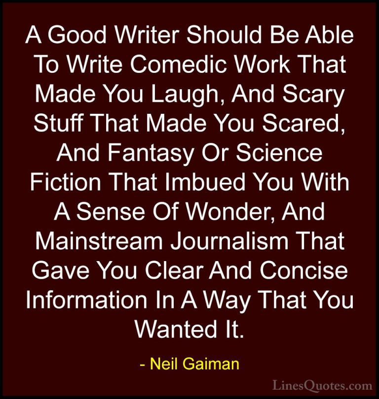 Neil Gaiman Quotes (55) - A Good Writer Should Be Able To Write C... - QuotesA Good Writer Should Be Able To Write Comedic Work That Made You Laugh, And Scary Stuff That Made You Scared, And Fantasy Or Science Fiction That Imbued You With A Sense Of Wonder, And Mainstream Journalism That Gave You Clear And Concise Information In A Way That You Wanted It.