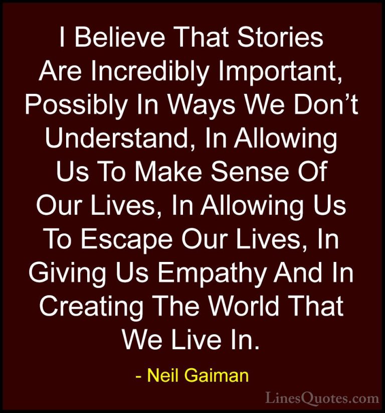 Neil Gaiman Quotes (56) - I Believe That Stories Are Incredibly I... - QuotesI Believe That Stories Are Incredibly Important, Possibly In Ways We Don't Understand, In Allowing Us To Make Sense Of Our Lives, In Allowing Us To Escape Our Lives, In Giving Us Empathy And In Creating The World That We Live In.