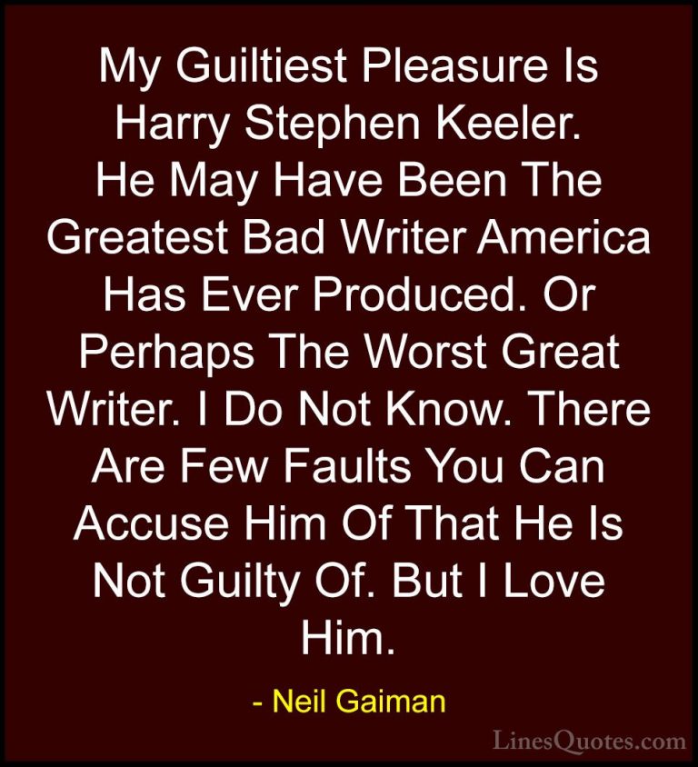 Neil Gaiman Quotes (57) - My Guiltiest Pleasure Is Harry Stephen ... - QuotesMy Guiltiest Pleasure Is Harry Stephen Keeler. He May Have Been The Greatest Bad Writer America Has Ever Produced. Or Perhaps The Worst Great Writer. I Do Not Know. There Are Few Faults You Can Accuse Him Of That He Is Not Guilty Of. But I Love Him.