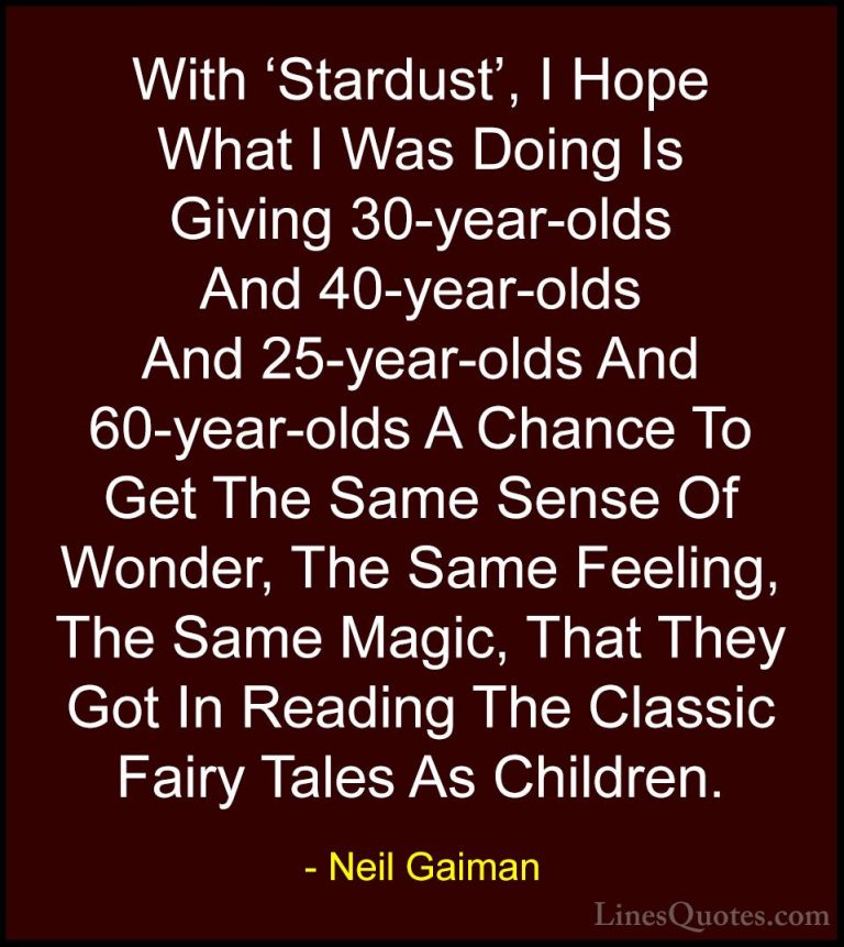 Neil Gaiman Quotes (59) - With 'Stardust', I Hope What I Was Doin... - QuotesWith 'Stardust', I Hope What I Was Doing Is Giving 30-year-olds And 40-year-olds And 25-year-olds And 60-year-olds A Chance To Get The Same Sense Of Wonder, The Same Feeling, The Same Magic, That They Got In Reading The Classic Fairy Tales As Children.