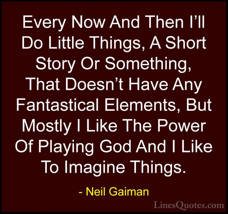 Neil Gaiman Quotes (60) - Every Now And Then I'll Do Little Thing... - QuotesEvery Now And Then I'll Do Little Things, A Short Story Or Something, That Doesn't Have Any Fantastical Elements, But Mostly I Like The Power Of Playing God And I Like To Imagine Things.