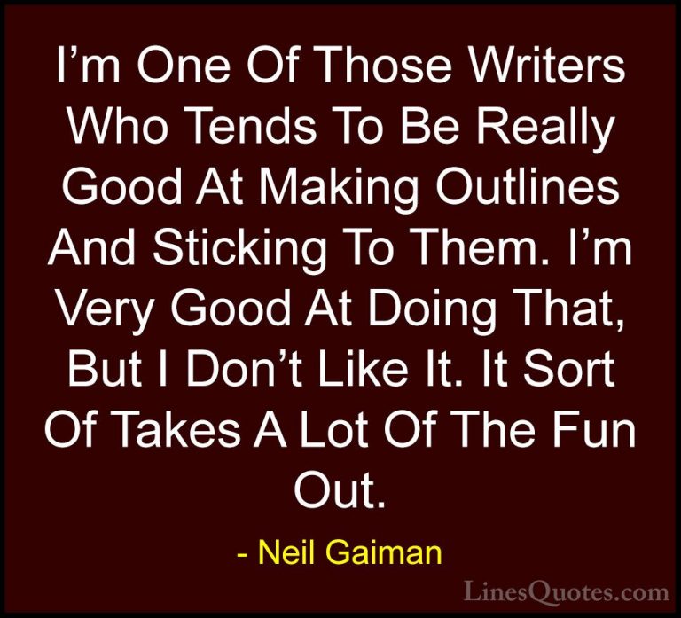 Neil Gaiman Quotes (66) - I'm One Of Those Writers Who Tends To B... - QuotesI'm One Of Those Writers Who Tends To Be Really Good At Making Outlines And Sticking To Them. I'm Very Good At Doing That, But I Don't Like It. It Sort Of Takes A Lot Of The Fun Out.