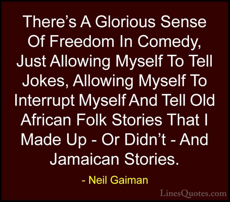 Neil Gaiman Quotes (67) - There's A Glorious Sense Of Freedom In ... - QuotesThere's A Glorious Sense Of Freedom In Comedy, Just Allowing Myself To Tell Jokes, Allowing Myself To Interrupt Myself And Tell Old African Folk Stories That I Made Up - Or Didn't - And Jamaican Stories.