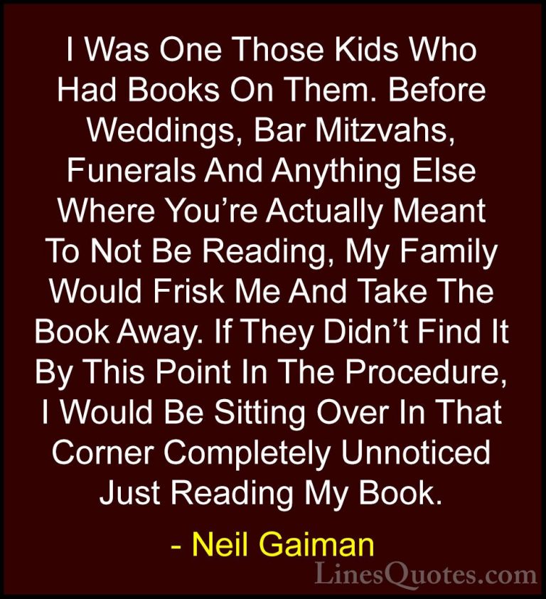 Neil Gaiman Quotes (68) - I Was One Those Kids Who Had Books On T... - QuotesI Was One Those Kids Who Had Books On Them. Before Weddings, Bar Mitzvahs, Funerals And Anything Else Where You're Actually Meant To Not Be Reading, My Family Would Frisk Me And Take The Book Away. If They Didn't Find It By This Point In The Procedure, I Would Be Sitting Over In That Corner Completely Unnoticed Just Reading My Book.