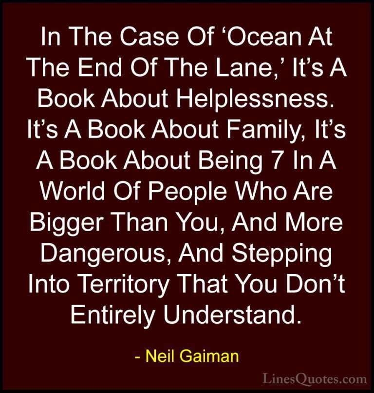 Neil Gaiman Quotes (70) - In The Case Of 'Ocean At The End Of The... - QuotesIn The Case Of 'Ocean At The End Of The Lane,' It's A Book About Helplessness. It's A Book About Family, It's A Book About Being 7 In A World Of People Who Are Bigger Than You, And More Dangerous, And Stepping Into Territory That You Don't Entirely Understand.