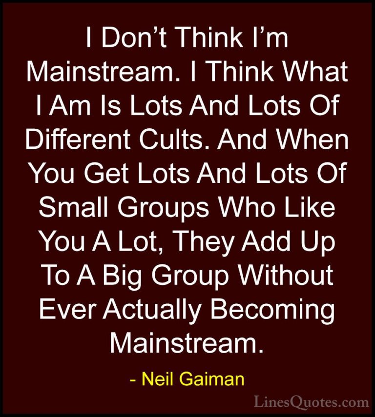 Neil Gaiman Quotes (71) - I Don't Think I'm Mainstream. I Think W... - QuotesI Don't Think I'm Mainstream. I Think What I Am Is Lots And Lots Of Different Cults. And When You Get Lots And Lots Of Small Groups Who Like You A Lot, They Add Up To A Big Group Without Ever Actually Becoming Mainstream.