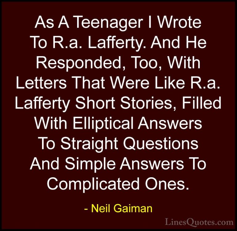 Neil Gaiman Quotes (72) - As A Teenager I Wrote To R.a. Lafferty.... - QuotesAs A Teenager I Wrote To R.a. Lafferty. And He Responded, Too, With Letters That Were Like R.a. Lafferty Short Stories, Filled With Elliptical Answers To Straight Questions And Simple Answers To Complicated Ones.
