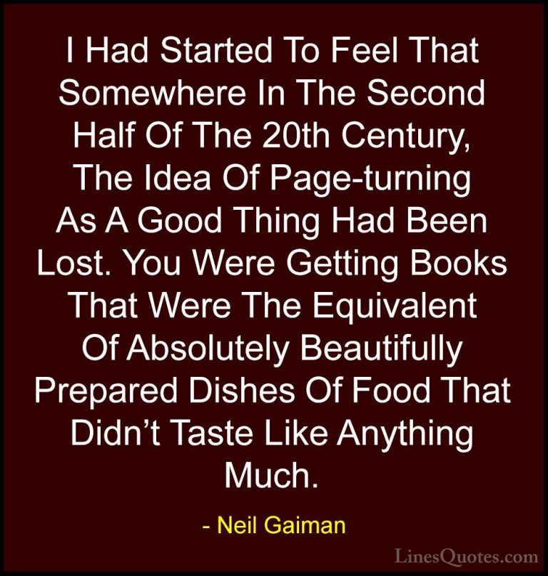 Neil Gaiman Quotes (74) - I Had Started To Feel That Somewhere In... - QuotesI Had Started To Feel That Somewhere In The Second Half Of The 20th Century, The Idea Of Page-turning As A Good Thing Had Been Lost. You Were Getting Books That Were The Equivalent Of Absolutely Beautifully Prepared Dishes Of Food That Didn't Taste Like Anything Much.