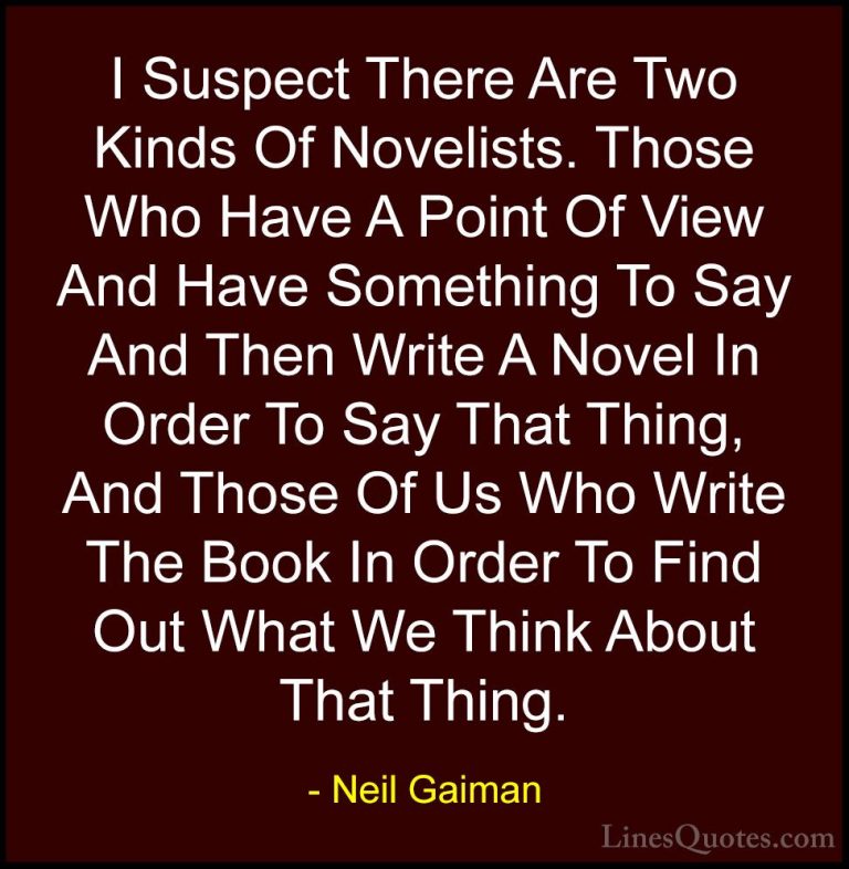 Neil Gaiman Quotes (78) - I Suspect There Are Two Kinds Of Noveli... - QuotesI Suspect There Are Two Kinds Of Novelists. Those Who Have A Point Of View And Have Something To Say And Then Write A Novel In Order To Say That Thing, And Those Of Us Who Write The Book In Order To Find Out What We Think About That Thing.