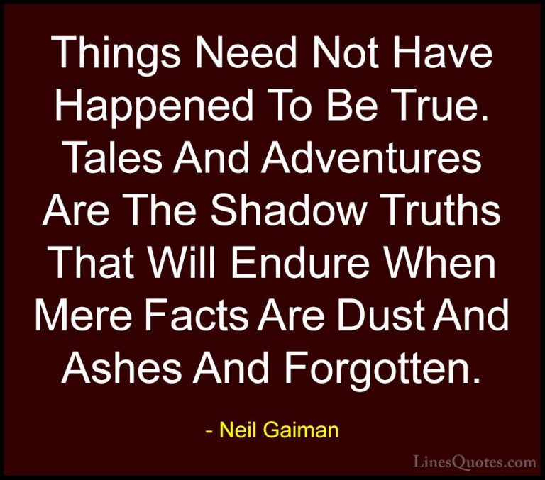Neil Gaiman Quotes (8) - Things Need Not Have Happened To Be True... - QuotesThings Need Not Have Happened To Be True. Tales And Adventures Are The Shadow Truths That Will Endure When Mere Facts Are Dust And Ashes And Forgotten.