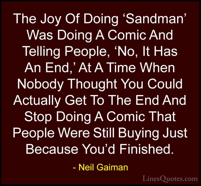 Neil Gaiman Quotes (87) - The Joy Of Doing 'Sandman' Was Doing A ... - QuotesThe Joy Of Doing 'Sandman' Was Doing A Comic And Telling People, 'No, It Has An End,' At A Time When Nobody Thought You Could Actually Get To The End And Stop Doing A Comic That People Were Still Buying Just Because You'd Finished.