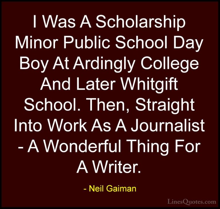 Neil Gaiman Quotes (90) - I Was A Scholarship Minor Public School... - QuotesI Was A Scholarship Minor Public School Day Boy At Ardingly College And Later Whitgift School. Then, Straight Into Work As A Journalist - A Wonderful Thing For A Writer.