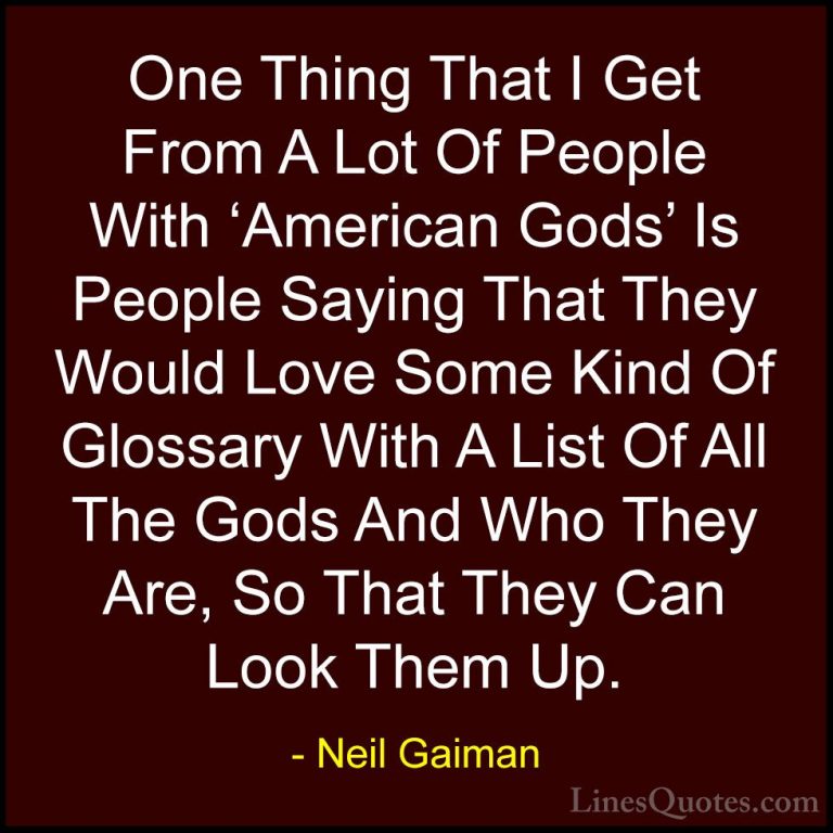 Neil Gaiman Quotes (91) - One Thing That I Get From A Lot Of Peop... - QuotesOne Thing That I Get From A Lot Of People With 'American Gods' Is People Saying That They Would Love Some Kind Of Glossary With A List Of All The Gods And Who They Are, So That They Can Look Them Up.