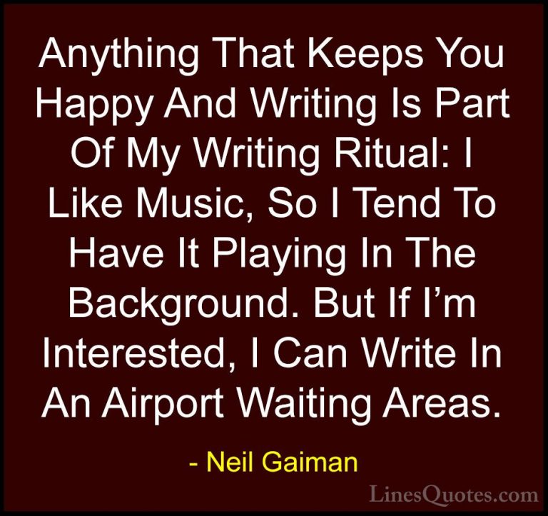 Neil Gaiman Quotes (95) - Anything That Keeps You Happy And Writi... - QuotesAnything That Keeps You Happy And Writing Is Part Of My Writing Ritual: I Like Music, So I Tend To Have It Playing In The Background. But If I'm Interested, I Can Write In An Airport Waiting Areas.