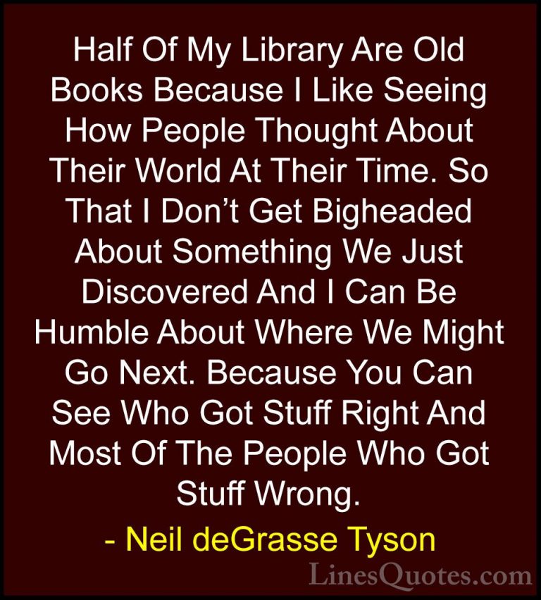 Neil deGrasse Tyson Quotes (100) - Half Of My Library Are Old Boo... - QuotesHalf Of My Library Are Old Books Because I Like Seeing How People Thought About Their World At Their Time. So That I Don't Get Bigheaded About Something We Just Discovered And I Can Be Humble About Where We Might Go Next. Because You Can See Who Got Stuff Right And Most Of The People Who Got Stuff Wrong.
