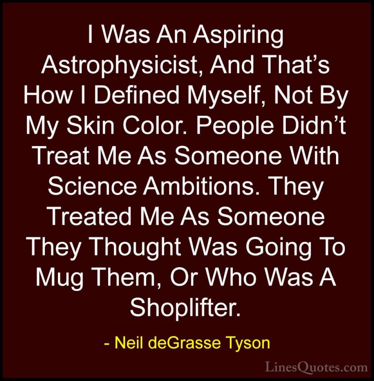 Neil deGrasse Tyson Quotes (101) - I Was An Aspiring Astrophysici... - QuotesI Was An Aspiring Astrophysicist, And That's How I Defined Myself, Not By My Skin Color. People Didn't Treat Me As Someone With Science Ambitions. They Treated Me As Someone They Thought Was Going To Mug Them, Or Who Was A Shoplifter.