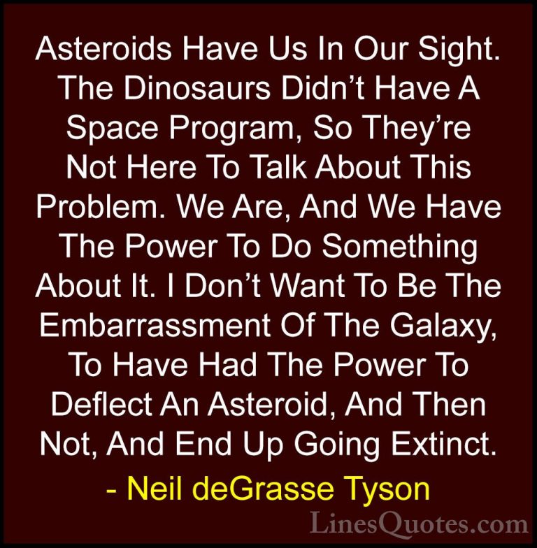 Neil deGrasse Tyson Quotes (105) - Asteroids Have Us In Our Sight... - QuotesAsteroids Have Us In Our Sight. The Dinosaurs Didn't Have A Space Program, So They're Not Here To Talk About This Problem. We Are, And We Have The Power To Do Something About It. I Don't Want To Be The Embarrassment Of The Galaxy, To Have Had The Power To Deflect An Asteroid, And Then Not, And End Up Going Extinct.