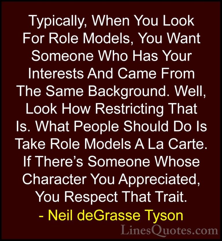 Neil deGrasse Tyson Quotes (109) - Typically, When You Look For R... - QuotesTypically, When You Look For Role Models, You Want Someone Who Has Your Interests And Came From The Same Background. Well, Look How Restricting That Is. What People Should Do Is Take Role Models A La Carte. If There's Someone Whose Character You Appreciated, You Respect That Trait.
