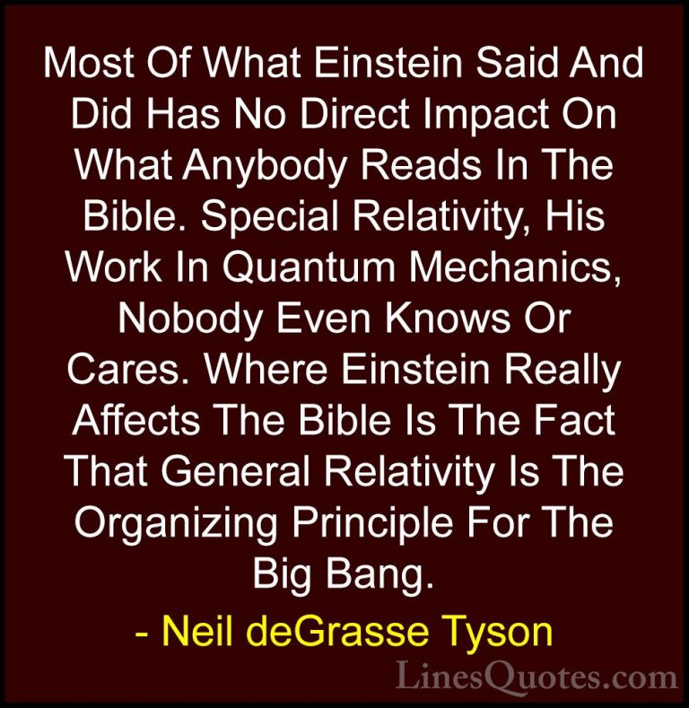 Neil deGrasse Tyson Quotes (11) - Most Of What Einstein Said And ... - QuotesMost Of What Einstein Said And Did Has No Direct Impact On What Anybody Reads In The Bible. Special Relativity, His Work In Quantum Mechanics, Nobody Even Knows Or Cares. Where Einstein Really Affects The Bible Is The Fact That General Relativity Is The Organizing Principle For The Big Bang.
