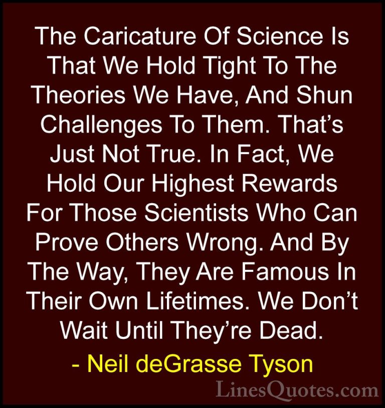 Neil deGrasse Tyson Quotes (111) - The Caricature Of Science Is T... - QuotesThe Caricature Of Science Is That We Hold Tight To The Theories We Have, And Shun Challenges To Them. That's Just Not True. In Fact, We Hold Our Highest Rewards For Those Scientists Who Can Prove Others Wrong. And By The Way, They Are Famous In Their Own Lifetimes. We Don't Wait Until They're Dead.