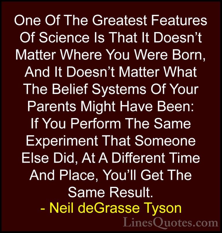Neil deGrasse Tyson Quotes (112) - One Of The Greatest Features O... - QuotesOne Of The Greatest Features Of Science Is That It Doesn't Matter Where You Were Born, And It Doesn't Matter What The Belief Systems Of Your Parents Might Have Been: If You Perform The Same Experiment That Someone Else Did, At A Different Time And Place, You'll Get The Same Result.