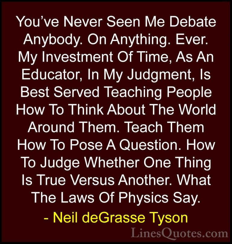 Neil deGrasse Tyson Quotes (116) - You've Never Seen Me Debate An... - QuotesYou've Never Seen Me Debate Anybody. On Anything. Ever. My Investment Of Time, As An Educator, In My Judgment, Is Best Served Teaching People How To Think About The World Around Them. Teach Them How To Pose A Question. How To Judge Whether One Thing Is True Versus Another. What The Laws Of Physics Say.