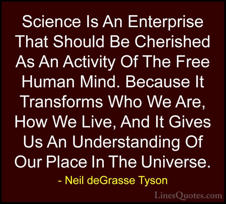 Neil deGrasse Tyson Quotes (118) - Science Is An Enterprise That ... - QuotesScience Is An Enterprise That Should Be Cherished As An Activity Of The Free Human Mind. Because It Transforms Who We Are, How We Live, And It Gives Us An Understanding Of Our Place In The Universe.