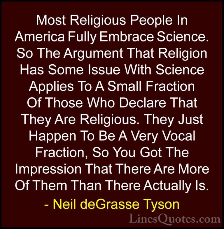 Neil deGrasse Tyson Quotes (120) - Most Religious People In Ameri... - QuotesMost Religious People In America Fully Embrace Science. So The Argument That Religion Has Some Issue With Science Applies To A Small Fraction Of Those Who Declare That They Are Religious. They Just Happen To Be A Very Vocal Fraction, So You Got The Impression That There Are More Of Them Than There Actually Is.