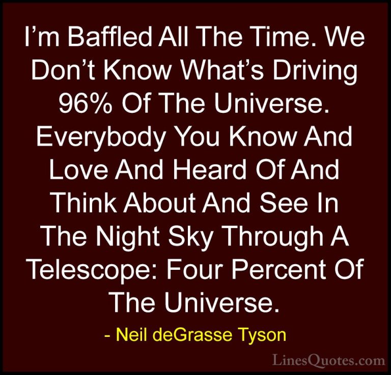 Neil deGrasse Tyson Quotes (123) - I'm Baffled All The Time. We D... - QuotesI'm Baffled All The Time. We Don't Know What's Driving 96% Of The Universe. Everybody You Know And Love And Heard Of And Think About And See In The Night Sky Through A Telescope: Four Percent Of The Universe.