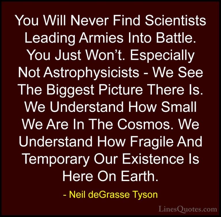 Neil deGrasse Tyson Quotes (125) - You Will Never Find Scientists... - QuotesYou Will Never Find Scientists Leading Armies Into Battle. You Just Won't. Especially Not Astrophysicists - We See The Biggest Picture There Is. We Understand How Small We Are In The Cosmos. We Understand How Fragile And Temporary Our Existence Is Here On Earth.