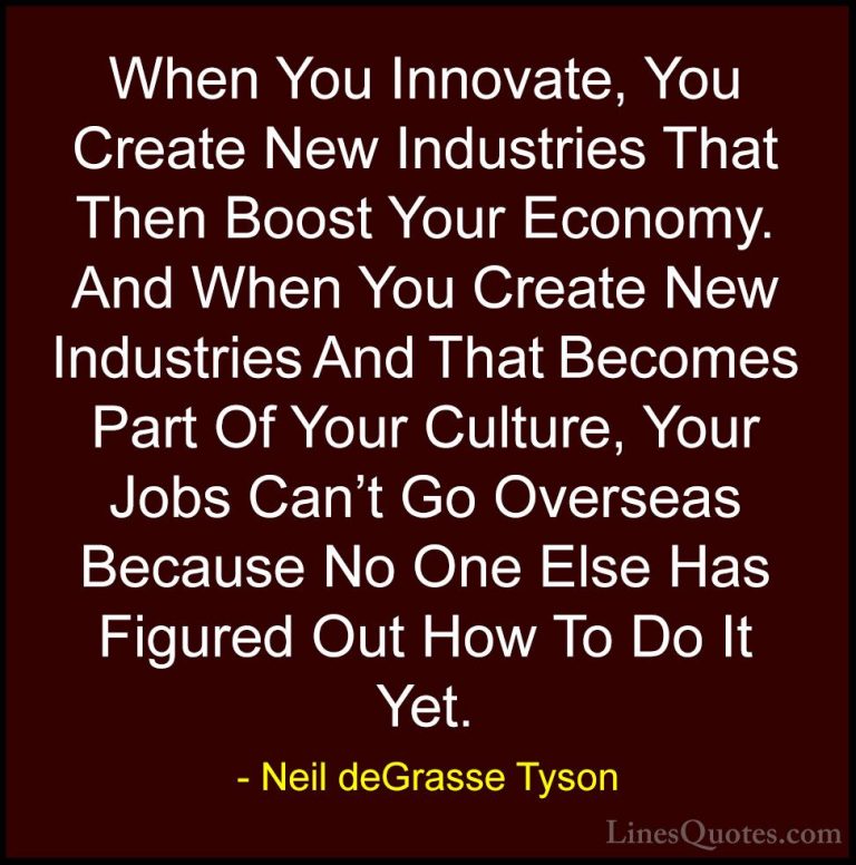 Neil deGrasse Tyson Quotes (128) - When You Innovate, You Create ... - QuotesWhen You Innovate, You Create New Industries That Then Boost Your Economy. And When You Create New Industries And That Becomes Part Of Your Culture, Your Jobs Can't Go Overseas Because No One Else Has Figured Out How To Do It Yet.