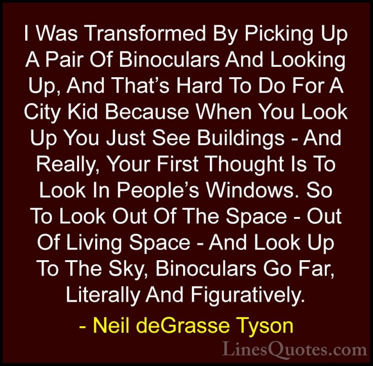 Neil deGrasse Tyson Quotes (13) - I Was Transformed By Picking Up... - QuotesI Was Transformed By Picking Up A Pair Of Binoculars And Looking Up, And That's Hard To Do For A City Kid Because When You Look Up You Just See Buildings - And Really, Your First Thought Is To Look In People's Windows. So To Look Out Of The Space - Out Of Living Space - And Look Up To The Sky, Binoculars Go Far, Literally And Figuratively.
