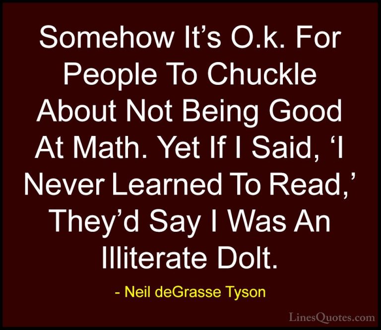 Neil deGrasse Tyson Quotes (134) - Somehow It's O.k. For People T... - QuotesSomehow It's O.k. For People To Chuckle About Not Being Good At Math. Yet If I Said, 'I Never Learned To Read,' They'd Say I Was An Illiterate Dolt.