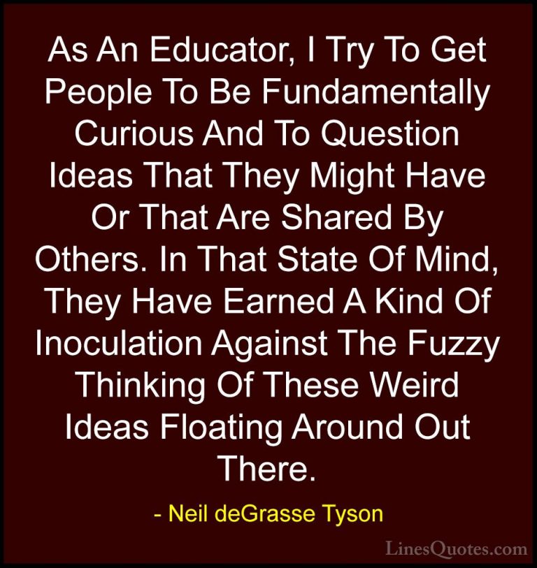 Neil deGrasse Tyson Quotes (136) - As An Educator, I Try To Get P... - QuotesAs An Educator, I Try To Get People To Be Fundamentally Curious And To Question Ideas That They Might Have Or That Are Shared By Others. In That State Of Mind, They Have Earned A Kind Of Inoculation Against The Fuzzy Thinking Of These Weird Ideas Floating Around Out There.
