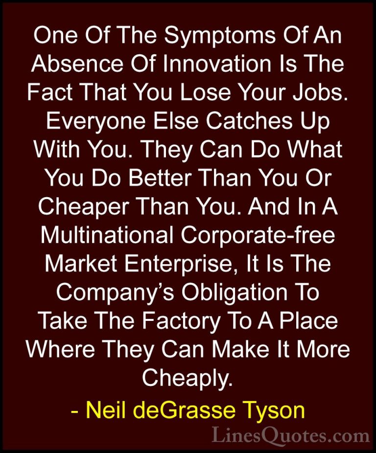 Neil deGrasse Tyson Quotes (14) - One Of The Symptoms Of An Absen... - QuotesOne Of The Symptoms Of An Absence Of Innovation Is The Fact That You Lose Your Jobs. Everyone Else Catches Up With You. They Can Do What You Do Better Than You Or Cheaper Than You. And In A Multinational Corporate-free Market Enterprise, It Is The Company's Obligation To Take The Factory To A Place Where They Can Make It More Cheaply.
