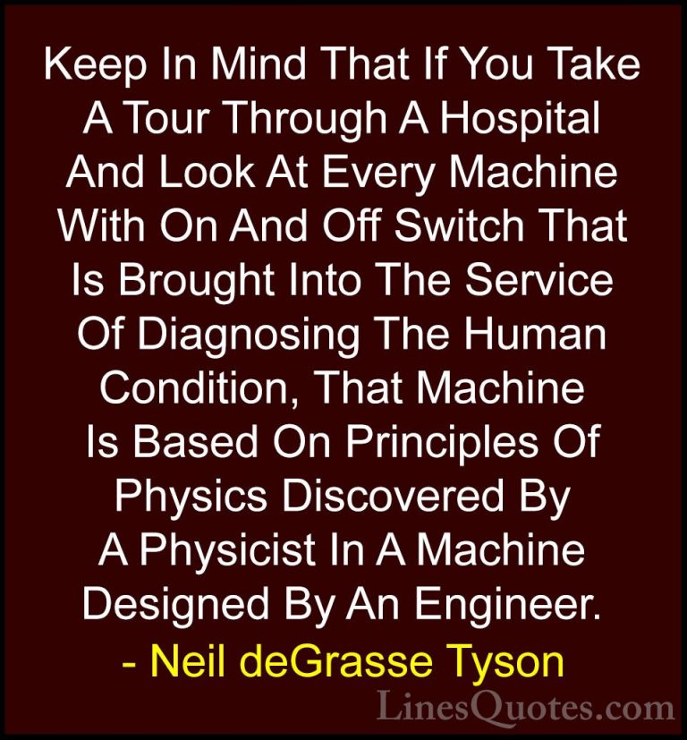 Neil deGrasse Tyson Quotes (142) - Keep In Mind That If You Take ... - QuotesKeep In Mind That If You Take A Tour Through A Hospital And Look At Every Machine With On And Off Switch That Is Brought Into The Service Of Diagnosing The Human Condition, That Machine Is Based On Principles Of Physics Discovered By A Physicist In A Machine Designed By An Engineer.